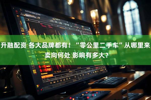 升融配资 各大品牌都有！“零公里二手车”从哪里来 卖向何处 影响有多大？