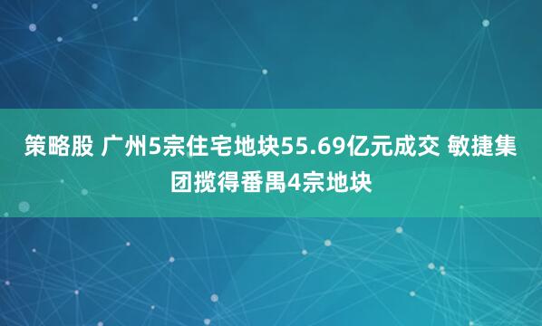 策略股 广州5宗住宅地块55.69亿元成交 敏捷集团揽得番禺4宗地块