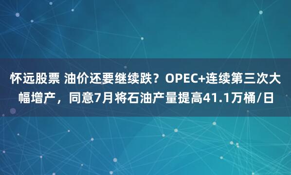 怀远股票 油价还要继续跌？OPEC+连续第三次大幅增产，同意7月将石油产量提高41.1万桶/日