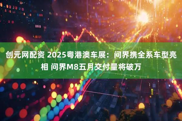 创元网配资 2025粤港澳车展：问界携全系车型亮相 问界M8五月交付量将破万