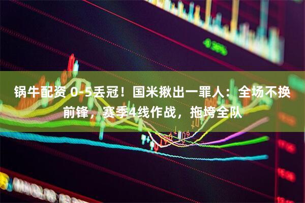 锅牛配资 0-5丢冠！国米揪出一罪人：全场不换前锋，赛季4线作战，拖垮全队