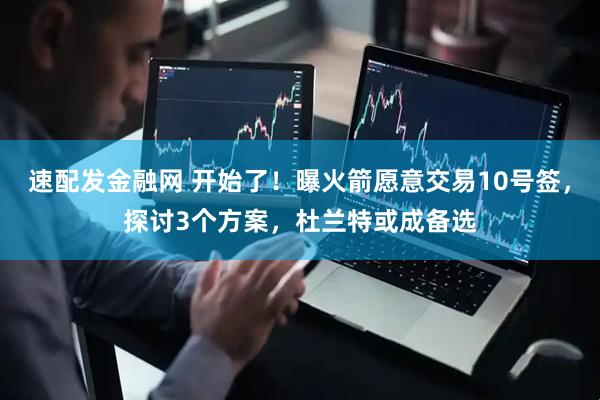 速配发金融网 开始了！曝火箭愿意交易10号签，探讨3个方案，杜兰特或成备选