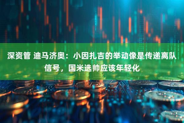 深资管 迪马济奥：小因扎吉的举动像是传递离队信号，国米选帅应该年轻化
