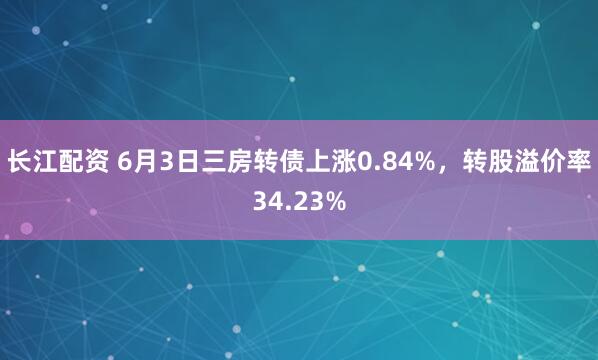 长江配资 6月3日三房转债上涨0.84%，转股溢价率34.23%