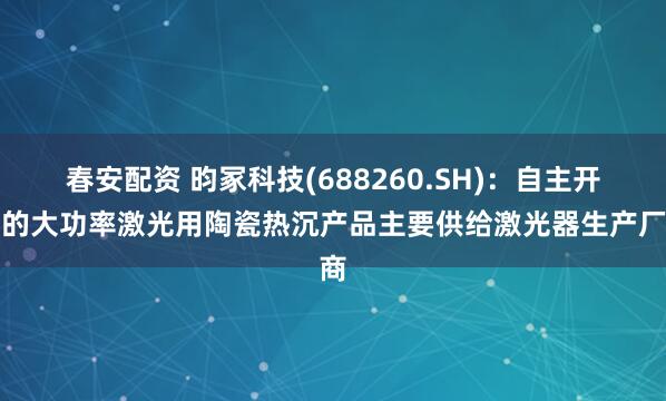 春安配资 昀冢科技(688260.SH)：自主开发的大功率激光用陶瓷热沉产品主要供给激光器生产厂商