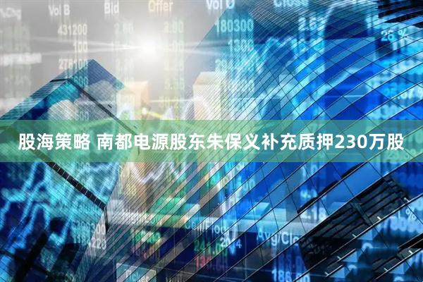 股海策略 南都电源股东朱保义补充质押230万股