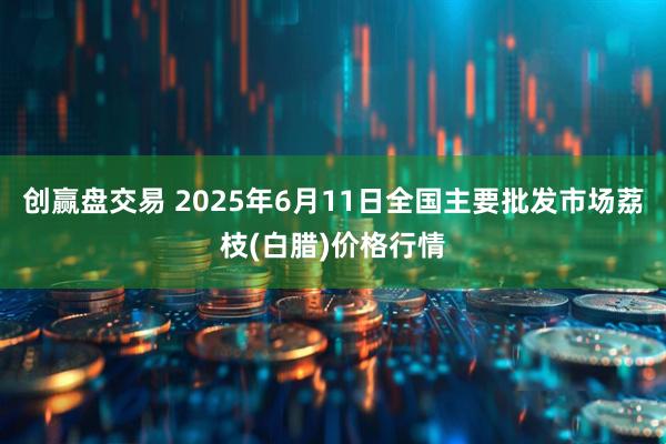 创赢盘交易 2025年6月11日全国主要批发市场荔枝(白腊)价格行情