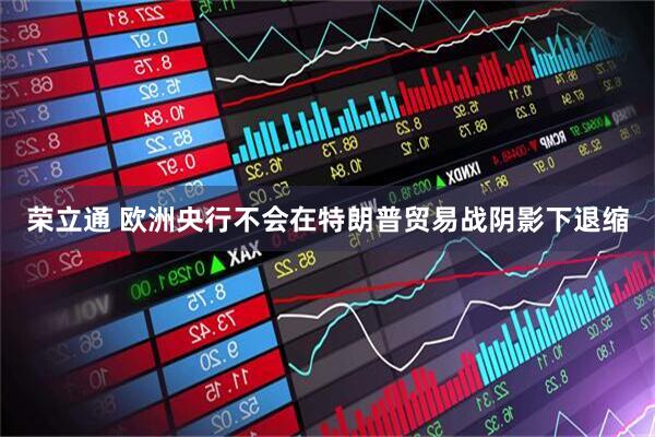荣立通 欧洲央行不会在特朗普贸易战阴影下退缩
