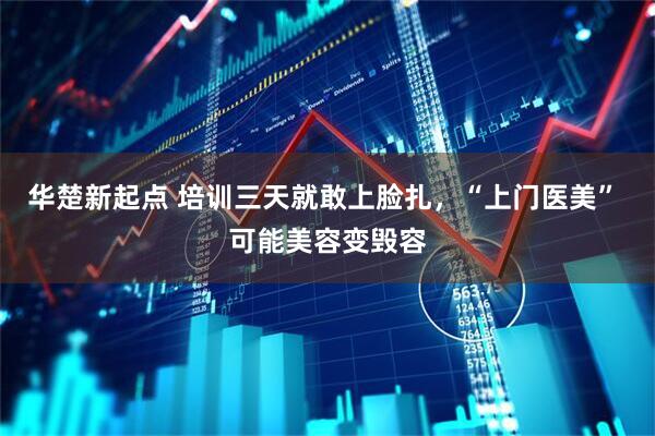 华楚新起点 培训三天就敢上脸扎，“上门医美” 可能美容变毁容