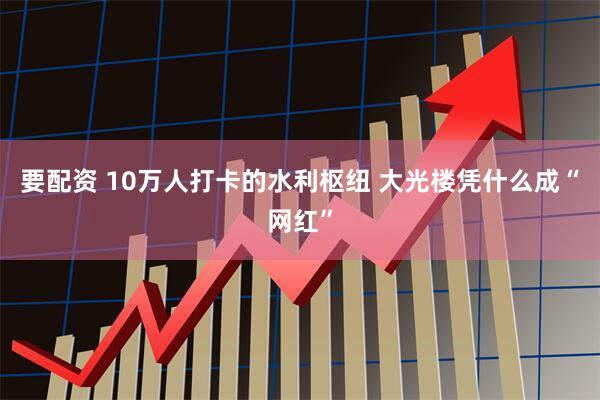 要配资 10万人打卡的水利枢纽 大光楼凭什么成“网红”