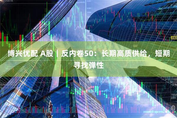 博兴优配 A股｜反内卷50：长期高质供给，短期寻找弹性