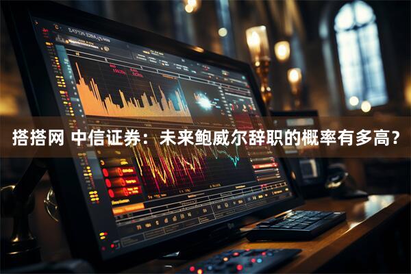搭搭网 中信证券：未来鲍威尔辞职的概率有多高？