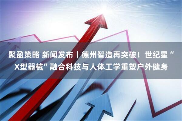 聚盈策略 新闻发布丨德州智造再突破!世纪星“X型器械”融合科技与人体工学重塑户外健身