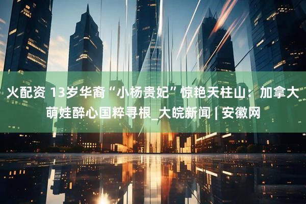 火配资 13岁华裔“小杨贵妃”惊艳天柱山：加拿大萌娃醉心国粹寻根_大皖新闻 | 安徽网