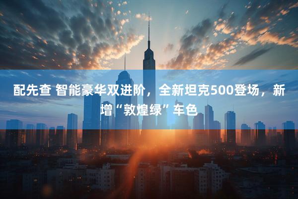 配先查 智能豪华双进阶，全新坦克500登场，新增“敦煌绿”车色