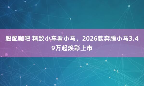 股配咖吧 精致小车看小马，2026款奔腾小马3.49万起焕彩上市