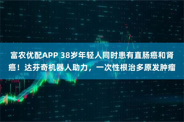 富农优配APP 38岁年轻人同时患有直肠癌和肾癌！达芬奇机器人助力，一次性根治多原发肿瘤
