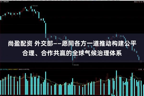 尚盈配资 外交部——愿同各方一道推动构建公平合理、合作共赢的全球气候治理体系