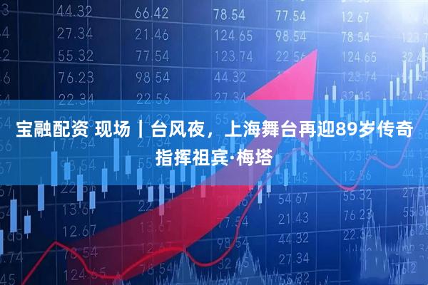 宝融配资 现场｜台风夜，上海舞台再迎89岁传奇指挥祖宾·梅塔
