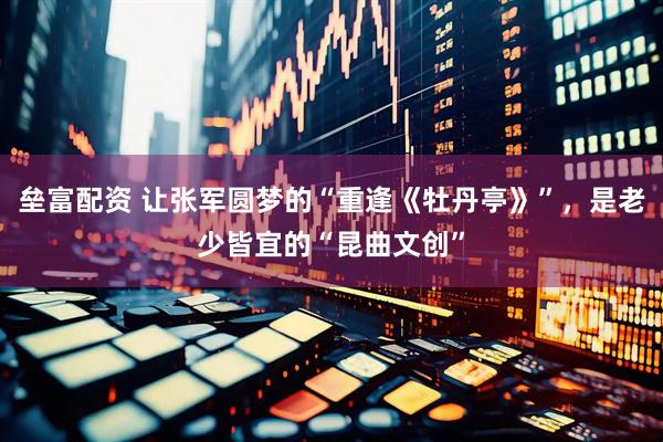垒富配资 让张军圆梦的“重逢《牡丹亭》”，是老少皆宜的“昆曲文创”