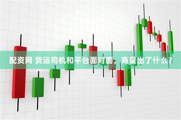 配资网 货运司机和平台面对面，商量出了什么？