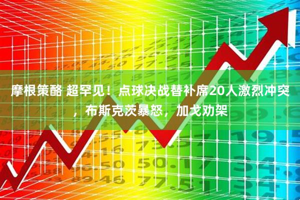 摩根策酪 超罕见！点球决战替补席20人激烈冲突，布斯克茨暴怒，加戈劝架