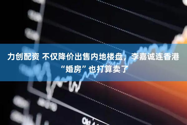 力创配资 不仅降价出售内地楼盘，李嘉诚连香港“婚房”也打算卖了