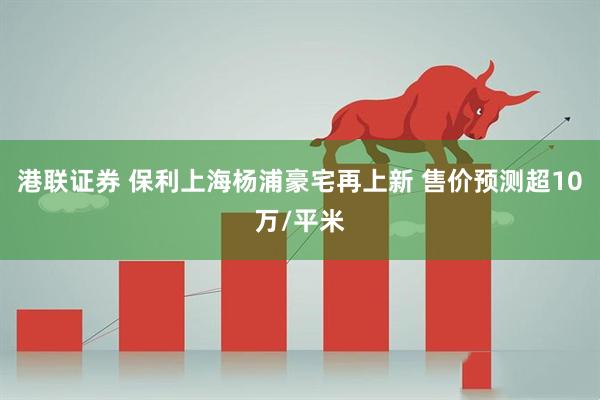 港联证券 保利上海杨浦豪宅再上新 售价预测超10万/平米