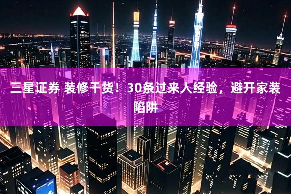 三星证券 装修干货！30条过来人经验，避开家装陷阱