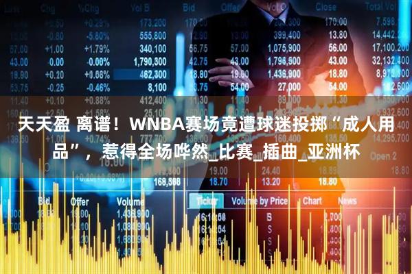天天盈 离谱！WNBA赛场竟遭球迷投掷“成人用品”，惹得全场哗然_比赛_插曲_亚洲杯