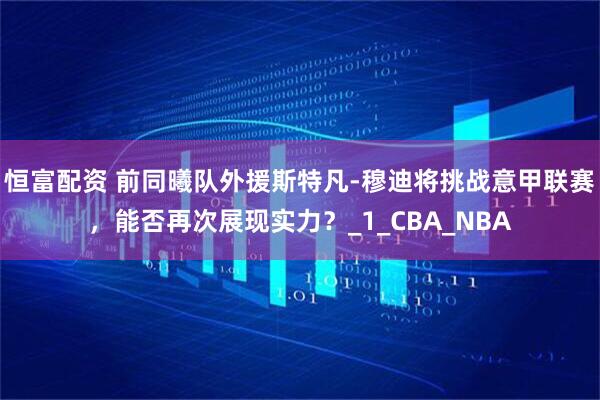 恒富配资 前同曦队外援斯特凡-穆迪将挑战意甲联赛，能否再次展现实力？_1_CBA_NBA