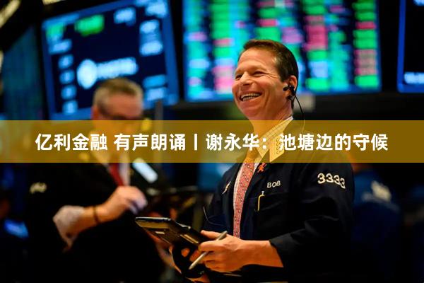 亿利金融 有声朗诵丨谢永华：池塘边的守候