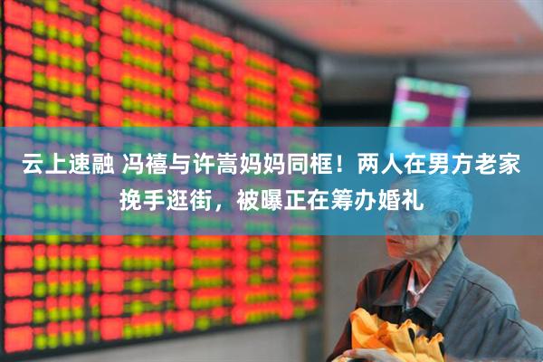 云上速融 冯禧与许嵩妈妈同框！两人在男方老家挽手逛街，被曝正在筹办婚礼