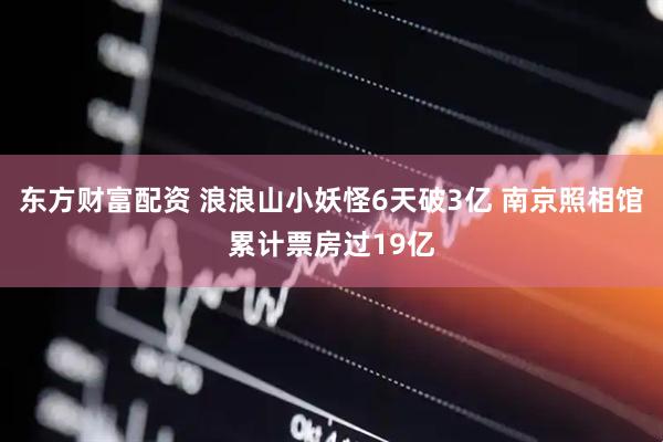 东方财富配资 浪浪山小妖怪6天破3亿 南京照相馆累计票房过19亿