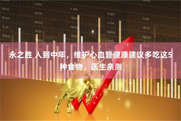 永之胜 人到中年，维护心血管健康建议多吃这5种食物，医生亲测