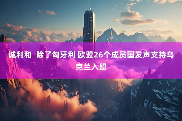 诚利和  除了匈牙利 欧盟26个成员国发声支持乌克兰入盟