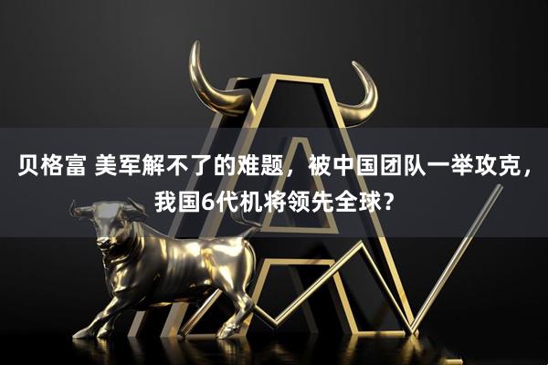 贝格富 美军解不了的难题，被中国团队一举攻克，我国6代机将领先全球？