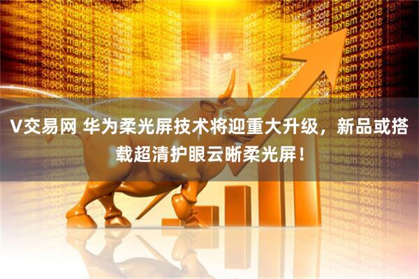 V交易网 华为柔光屏技术将迎重大升级，新品或搭载超清护眼云晰柔光屏！