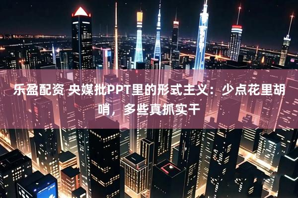 乐盈配资 央媒批PPT里的形式主义：少点花里胡哨，多些真抓实干