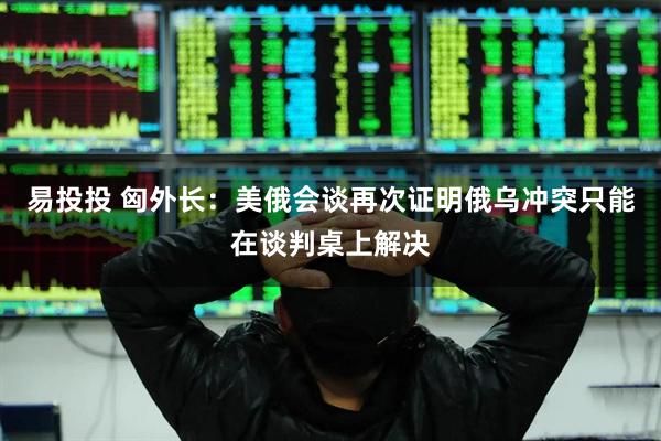 易投投 匈外长：美俄会谈再次证明俄乌冲突只能在谈判桌上解决