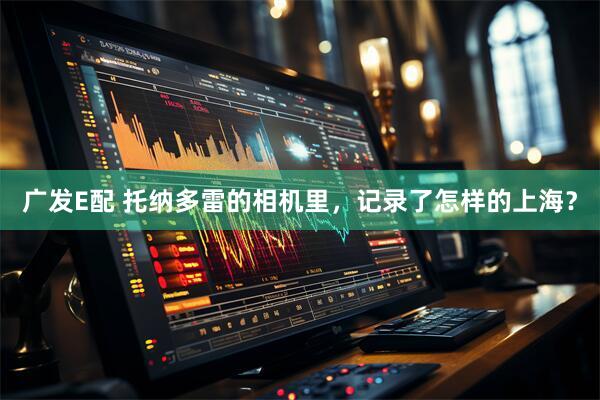 广发E配 托纳多雷的相机里，记录了怎样的上海？