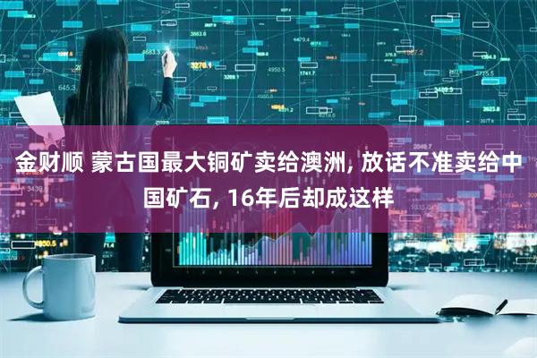 金财顺 蒙古国最大铜矿卖给澳洲, 放话不准卖给中国矿石, 16年后却成这样