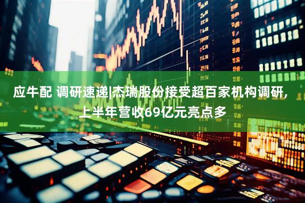 应牛配 调研速递|杰瑞股份接受超百家机构调研, 上半年营收69亿元亮点多