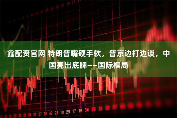 鑫配资官网 特朗普嘴硬手软，普京边打边谈，中国亮出底牌——国际棋局