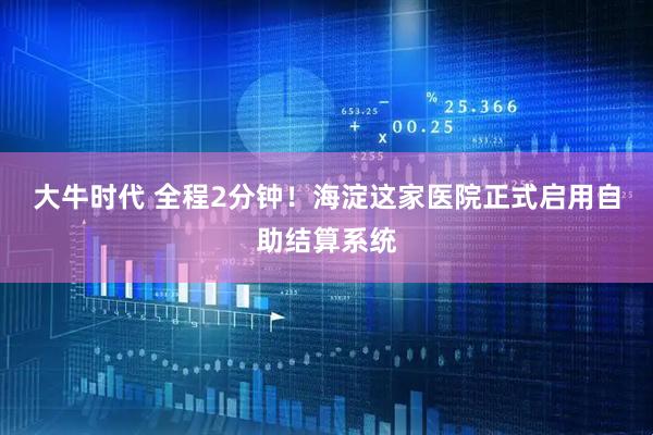 大牛时代 全程2分钟！海淀这家医院正式启用自助结算系统
