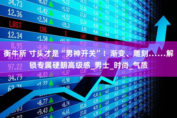 衡牛所 寸头才是“男神开关”！渐变、雕刻……解锁专属硬朗高级感_男士_时尚_气质