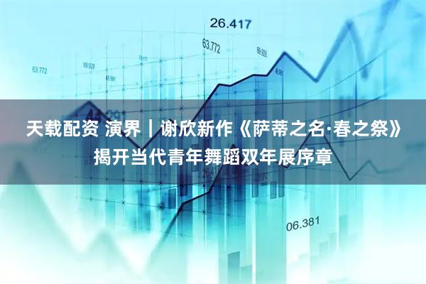 天载配资 演界｜谢欣新作《萨蒂之名·春之祭》揭开当代青年舞蹈双年展序章