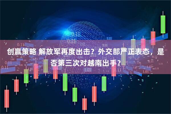 创赢策略 解放军再度出击？外交部严正表态，是否第三次对越南出手？
