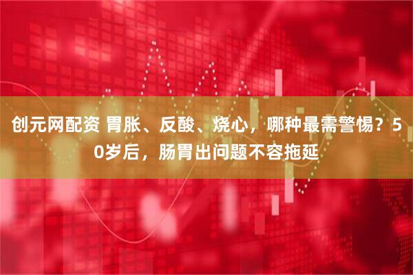创元网配资 胃胀、反酸、烧心，哪种最需警惕？50岁后，肠胃出问题不容拖延