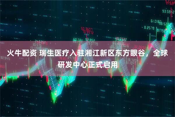 火牛配资 瑞生医疗入驻湘江新区东方眼谷，全球研发中心正式启用